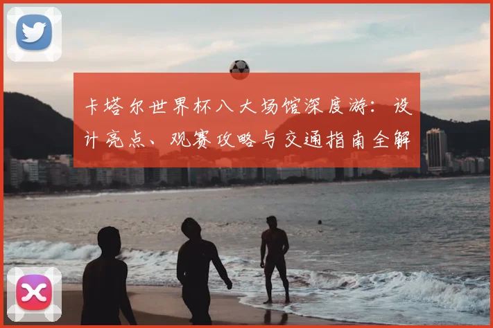 卡塔尔世界杯八大场馆深度游:设计亮点、观赛攻略与交通指南全解析