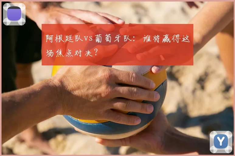 阿根廷队vs葡萄牙队:谁将赢得这场焦点对决?