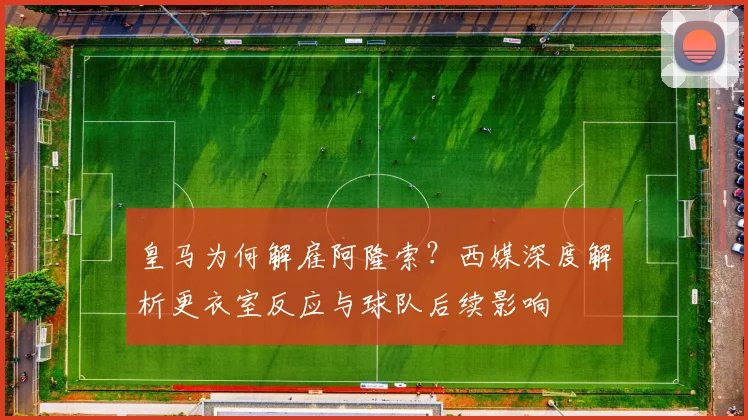 皇马为何解雇阿隆索?西媒深度解析更衣室反应与球队后续影响