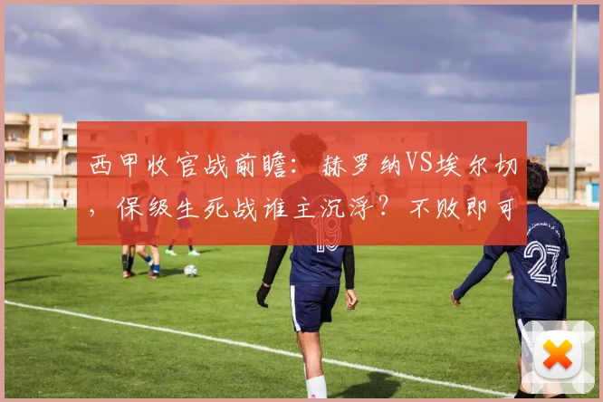 西甲收官战前瞻:赫罗纳VS埃尔切,保级生死战谁主沉浮?不败即可上岸