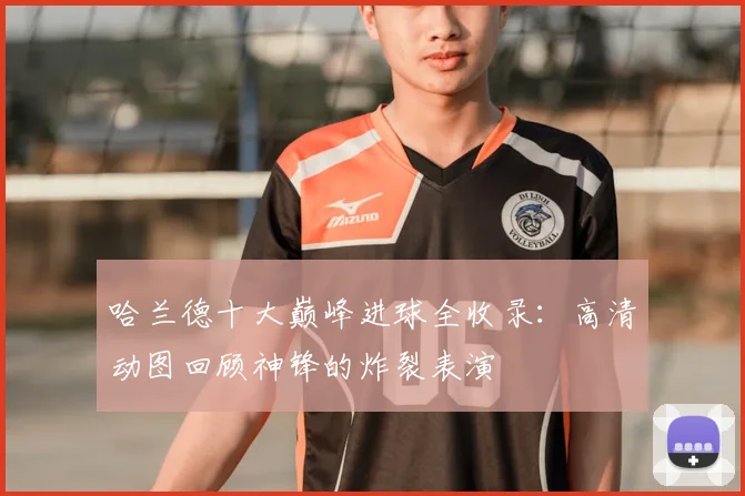 哈兰德十大巅峰进球全收录:高清动图回顾神锋的炸裂表演