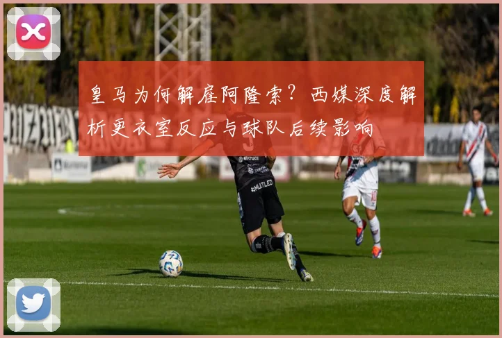 皇马为何解雇阿隆索?西媒深度解析更衣室反应与球队后续影响