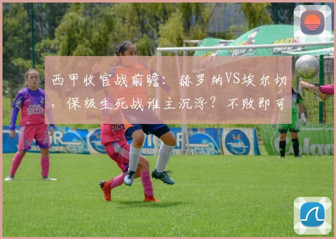 西甲收官战前瞻：赫罗纳VS埃尔切，保级生死战谁主沉浮？不败即可上岸