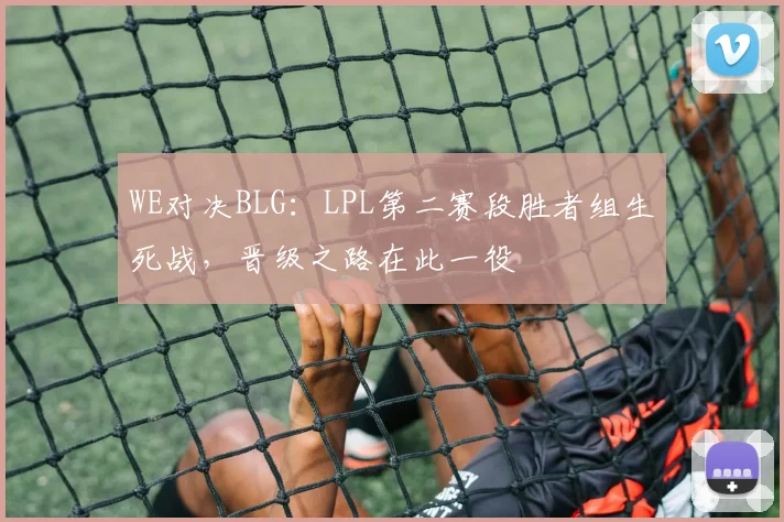 WE对决BLG:LPL第二赛段胜者组生死战,晋级之路在此一役