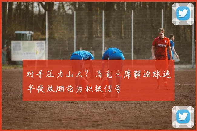 对手压力山大?马竞主席解读球迷半夜放烟花为积极信号