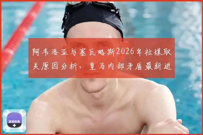 阿韦洛亚与塞瓦略斯2026年社媒取关原因分析,皇马内部矛盾最新进展深度解读