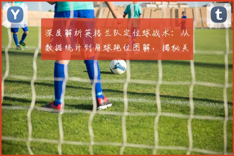 深度解析英格兰队定位球战术:从数据统计到角球跑位图解,揭秘关键进球背后的索斯盖特布置